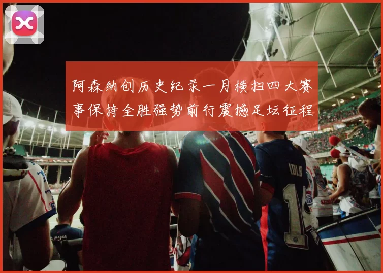 阿森纳创历史纪录一月横扫四大赛事保持全胜强势前行震撼足坛征程